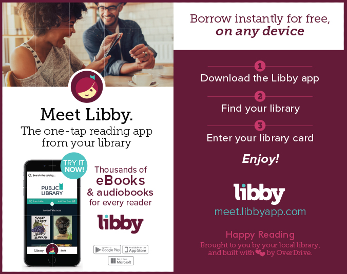 Libby_PromoCards_8UP ALT.indd Meet libby. The one-tap reading app from your library. Try it now! Thousands of eBooks & audiobooks for every reader. Borrow instantly for free, on any device. 1: Download the Libby app. 2: Find your library. 3: Enter your library card. Enjoy! meetlibbyapp.com. Happy reading brought to you by your local library and built with love by OverDrive. Available in Google Play, Apple App Store, and Microsoft Store.