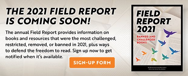 The 2021 Field report is coming soon! The annual Field Report provides information on books and resources that were the most challenged, restricted, removed, or banned in 2021, plus ways to defend the freedom to read. Sign up now to get notified when it's available. Sign-up form.